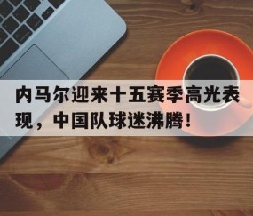 爱游戏体育-内马尔迎来十五赛季高光表现，中国队球迷沸腾！的简单介绍